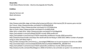Desarrollo:
Frank Alexis Olivera Corrales - Alumno de pregrado de Filosofía.
Créditos:
Velocity Partners UK
Mark Johnstone
Fuentes:
http://www.sostenible.ulpgc.es/index.php/campanas/difusion-informacion/20-10-razones-para-reciclar
Our Future: https://www.youtube.com/watch?v=8YQIaOldDU8
Overpopulation: https://www.youtube.com/watch?v=57Z1KbKuImw
Man vs Earth: https://www.youtube.com/watch?v=VrzbRZn5Ed4
Older Artic vs New Artic: https://www.youtube.com/watch?v=Vj1G9gqhkYA
https://actualidad.rt.com/actualidad/162505-mundo-2050-prediccion
https://actualidad.rt.com/ciencias/171019-catastrofes-problemas-mundo-2050-pronostico
http://www.businessinsider.com/ways-the-world-will-be-terrifying-in-2050-2015-3#the-number-of-people-
living-in-cities-will-likely-triple-1
http://cribeo.lavanguardia.com/ciencia_y_tecnologia/3986/esto-es-lo-que-le-pasara-a-la-tierra-en-2050
http://sociedad.elpais.com/sociedad/2014/05/20/actualidad/1400604766_206368.html
https://actualidad.rt.com/ciencias/171019-catastrofes-problemas-mundo-2050-pronostico
http://www.anundis.com/profiles/blogs/a-o-2050-el-hombre-y-los-animales-se-quitar-n-la-comida-de-la
 