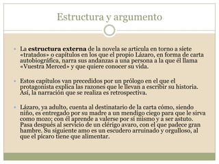 El Lazarillo: novela moderna y realistaEl Lazarillo constituye una de las obras clave en la formación de lo que conocemos como novela moderna: en ella, los personajes manifiestan una clara evolución psicológica, las acciones se presentan con coherencia y el relato es una fuente de reflexión sobre el mundo y el ser humano.