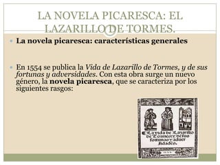 LA NOVELA PICARESCA: EL LAZARILLO DE TORMES.La novela picaresca: características generalesEn 1554 se publica la Vida de Lazarillo de Tormes, y de sus fortunas y adversidades. Con esta obra surge un nuevo género, la novela picaresca, que se caracteriza por los siguientes rasgos: 