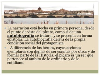 La narración está hecha en primera persona, desde el punto de vista del pícaro, como si de una autobiografía se tratara, y se presenta en forma epistolar. La autobiografía deriva de la propia condición social del protagonista.   A diferencia de los héroes, cuyas acciones ejemplares son dignas de ser escritas por otros y de formar parte de la Historia, el pícaro es un ser que pertenece al ámbito de lo ordinario y de lo cotidiano.