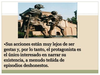 Sus acciones están muy lejos de ser gestas y, por lo tanto, el protagonista es el único interesado en narrar su existencia, a menudo teñida de episodios deshonestos.La novela picaresca no se centra en el retrato de las grandes figuras de la Historia (reyes, emperadores, héroes) ni en la descripción de los conflictos épicos, sino en personajes anónimos que luchan contra sus propias circunstancias vitales.