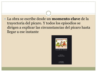 Las aventuras y desventuras del pícaro nos permiten conocer los aspectos más crudos de la existencia. Los hechos se narran con realismo: la acción transcurre en tiempos y lugares concretos y el lenguaje empleado es llano y vulgar, para dar mayor verosimilitud al relato.
