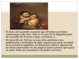 Estructura y argumentoLa estructura externa de la novela se articula en torno a siete «tratados» o capítulos en los que el propio Lázaro, en forma de carta autobiográfica, narra sus andanzas a una persona a la que él llama «Vuestra Merced» y que quiere conocer su vida.              Estos capítulos van precedidos por un prólogo en el que el protagonista explica las razones que le llevan a escribir su historia. Así, la narración que se realiza es retrospectiva. Lázaro, ya adulto, cuenta al destinatario de la carta cómo, siendo niño, es entregado por su madre a un mendigo ciego para que le sirva como mozo; con él aprende a valerse por sí mismo y a ser astuto. Pasa después al servicio de un clérigo avaro, con el que padece gran hambre. Su siguiente amo es un escudero arruinado y orgulloso, al que el pícaro tiene que alimentar.