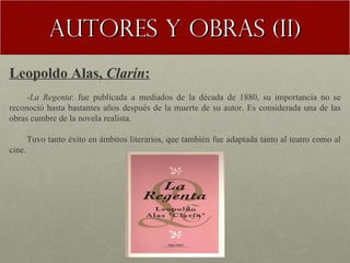 Autores y obras (II) Leopoldo Alas,  Clarín : - La Regenta : fue publicada a mediados de la década de 1880, su importancia no se reconoció hasta bastantes años después de la muerte de su autor. Es considerada una de las obras cumbre de la novela realista. Tuvo tanto éxito en ámbitos literarios, que también fue adaptada tanto al teatro como al cine. 