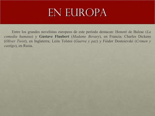 En Europa Entre los grandes novelistas europeos de este período destacan: Honoré de Balzac ( La comedia humana ) y  Gustave Flaubert  ( Madame Bovary ), en Francia; Charles Dickens ( Oliver Twist ), en Inglaterra; León Tolstoi ( Guerra y paz ) y Fiódor Dostoievski ( Crimen y castigo ), en Rusia. 