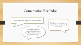 Comentarios Recibidos 
Gracias por el taller, espero que no sea el último. 
Muy buen curso, gracias por 
compartir sus experiencias de 
aprendizaje. 
Felicidades, excelente 
presentación, gracias por 
brindarnos tan importante 
y significativo apoyo. 
14 
 