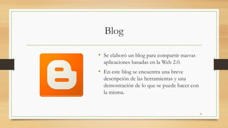 Blog 
• Se elaboró un blog para compartir nuevas 
aplicaciones basadas en la Web 2.0. 
• En este blog se encuentra una breve 
descripción de las herramientas y una 
demostración de lo que se puede hacer con 
la misma. 
15 
