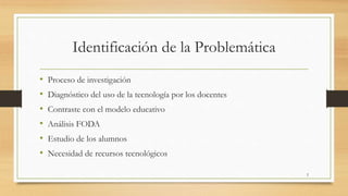 Identificación de la Problemática 
• Proceso de investigación 
• Diagnóstico del uso de la tecnología por los docentes 
• Contraste con el modelo educativo 
• Análisis FODA 
• Estudio de los alumnos 
• Necesidad de recursos tecnológicos 
2 
 