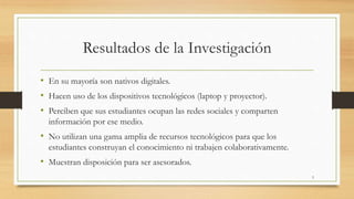 Resultados de la Investigación 
• En su mayoría son nativos digitales. 
• Hacen uso de los dispositivos tecnológicos (laptop y proyector). 
• Perciben que sus estudiantes ocupan las redes sociales y comparten 
información por ese medio. 
• No utilizan una gama amplia de recursos tecnológicos para que los 
estudiantes construyan el conocimiento ni trabajen colaborativamente. 
• Muestran disposición para ser asesorados. 
3 
 