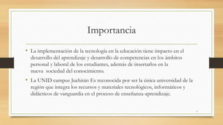 Importancia 
• La implementación de la tecnología en la educación tiene impacto en el 
desarrollo del aprendizaje y desarrollo de competencias en los ámbitos 
personal y laboral de los estudiantes, además de insertarlos en la 
nueva sociedad del conocimiento. 
• La UNID campus Juchitán Es reconocida por ser la única universidad de la 
región que integra los recursos y materiales tecnológicos, informáticos y 
didácticos de vanguardia en el proceso de enseñanza-aprendizaje. 
5 
 