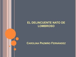 EL DELINCUENTE NATO DE
       LOMBROSO




CAROLINA PAZMIÑO FERNÁNDEZ
 