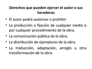 Derechos que pueden ejercer el autor o sus 
herederos 
• El autor podrá autorizar o prohibir: 
• La producción o fijación de cualquier medio o 
por cualquier procedimiento de la obra. 
• La comunicación pública de la obra. 
• La distribución de ejemplares de la obra. 
• La traducción, adaptación, arreglo u otra 
transformación de la obra. 
 