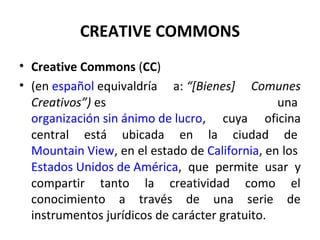 CREATIVE COMMONS 
• Creative Commons (CC) 
• (en español equivaldría a: “[Bienes] Comunes 
Creativos”) es una 
organización sin ánimo de lucro, cuya oficina 
central está ubicada en la ciudad de 
Mountain View, en el estado de California, en los 
Estados Unidos de América, que permite usar y 
compartir tanto la creatividad como el 
conocimiento a través de una serie de 
instrumentos jurídicos de carácter gratuito. 
 
