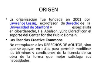 ORIGEN 
• La organización fue fundada en 2001 por 
Lawrence Lessig, exprofesor de derecho de la 
Universidad de Stanford y especialista 
en ciberderecho, Hal Abelson, yEric Eldred[2] con el 
soporte del Center for the Public Domain. 
• Las licencias Creative Commons 
No reemplazan a los DERECHOS DE AOUTOR, sino 
que se apoyan en estos para permitir modificar 
los términos y condiciones de la licencia de su 
obra de la forma que mejor satisfaga sus 
necesidades. 
 