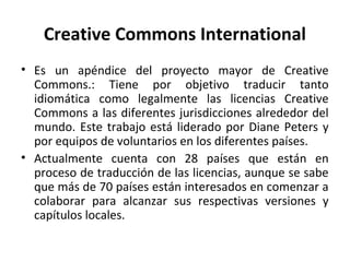 Creative Commons International 
• Es un apéndice del proyecto mayor de Creative 
Commons.: Tiene por objetivo traducir tanto 
idiomática como legalmente las licencias Creative 
Commons a las diferentes jurisdicciones alrededor del 
mundo. Este trabajo está liderado por Diane Peters y 
por equipos de voluntarios en los diferentes países. 
• Actualmente cuenta con 28 países que están en 
proceso de traducción de las licencias, aunque se sabe 
que más de 70 países están interesados en comenzar a 
colaborar para alcanzar sus respectivas versiones y 
capítulos locales. 
 