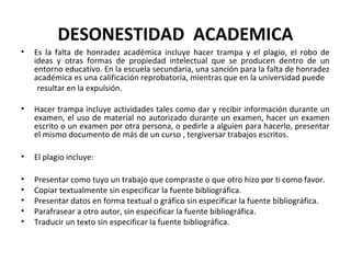 DESONESTIDAD ACADEMICA 
• Es la falta de honradez académica incluye hacer trampa y el plagio, el robo de 
ideas y otras formas de propiedad intelectual que se producen dentro de un 
entorno educativo. En la escuela secundaria, una sanción para la falta de honradez 
académica es una calificación reprobatoria, mientras que en la universidad puede 
resultar en la expulsión. 
• Hacer trampa incluye actividades tales como dar y recibir información durante un 
examen, el uso de material no autorizado durante un examen, hacer un examen 
escrito o un examen por otra persona, o pedirle a alguien para hacerlo, presentar 
el mismo documento de más de un curso , tergiversar trabajos escritos. 
• El plagio incluye: 
• Presentar como tuyo un trabajo que compraste o que otro hizo por ti como favor. 
• Copiar textualmente sin especificar la fuente bibliográfica. 
• Presentar datos en forma textual o gráfico sin especificar la fuente bibliográfica. 
• Parafrasear a otro autor, sin especificar la fuente bibliográfica. 
• Traducir un texto sin especificar la fuente bibliográfica. 
 