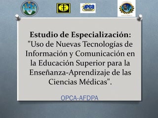 Estudio de Especialización: 
"Uso de Nuevas Tecnologías de 
Información y Comunicación en 
la Educación Superior para la 
Enseñanza-Aprendizaje de las 
Ciencias Médicas". 
OPCA-AFDPA 
 