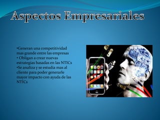 •Generan una competitividad 
mas grande entre las empresas 
• Obligan a crear nuevas 
estrategias basadas en las NTICs 
•Se analiza y se estudia mas al 
cliente para poder generarle 
mayor impacto con ayuda de las 
NTICs 
 