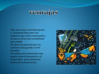 •Hay una mayor estandarización 
y competitividad entre las 
empresas que están empezando y 
las que ya tiene una trazabilidad 
mas amplia 
•Se abren las puertas para un 
comercia mas grande a nivel 
mundial 
•Se realiza una interacción mas 
amplia entre el proveedor y el 
consumidor para minimizar 
errores de comunicación. 
