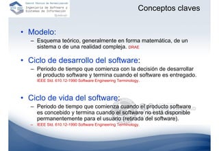 Conceptos claves


• Modelo:
  – Esquema teórico, generalmente en forma matemática, de un
    sistema o de una realidad compleja. DRAE

• Ciclo de desarrollo del software:
  – Periodo de tiempo que comienza con la decisión de desarrollar
    el producto software y termina cuando el software es entregado.
      IEEE Std. 610.12-1990 Software Engineering Terminology.



• Ciclo de vida del software:
  – Periodo de tiempo que comienza cuando el producto software
    es concebido y termina cuando el software no está disponible
    permanentemente para el usuario (retirada del software).
  –   IEEE Std. 610.12-1990 Software Engineering Terminology.
 