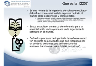 Qué es la 12207
– Es una norma de la ingeniería de software resultado
  del esfuerzo internacional de expertos de todo el
  mundo entre académicos y profesionales.
       – Alemania, Australia, Brasil, Canada, Corea, Dinamarca, España, Estados
         Unidos de América, Finlandia, Francia, Irlanda, Italia, Japón, Holanda,
         Suecia, Reino Unido y República Checa


– Busca establecer un marco de referencia para la
  administración de los procesos de la ingeniería de
  software en el mundo.

– Define los procesos de ingeniería de software como:
  “un conjunto de actividades que son realizadas por
  un conjunto de tareas que definen como las
  acciones transforman las entradas en salidas”
 