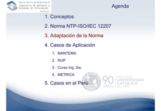 Agenda

1. Conceptos
2. Norma NTP-ISO/IEC 12207
3. Adaptación de la Norma
4. Casos de Aplicación
   1. MANTEMA
   2. RUP
   3. Curso Ing. Sw.
   4. METRICA

5. Casos en el Perú
 