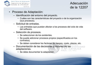 Adecuación
                                                             de la 12207
• Proceso de Adaptación:
   – Identificación del entorno del proyecto.
       • Cuáles son las características del proyecto o de la organización
         (sus procesos).
   – Solicitud de entradas.
       • Las entradas que puedan afectar a los procesos del ciclo de vida
         del software.
   – Selección de procesos.
       • Se seleccionan de los existentes.
       • Se puede adicionar procesos propios (especificados en los
         contratos).
       • Se deben considerar los factores de riesgos, costo, plazos, etc.
   – Documentación de las decisiones y razones de las
     adaptaciones.
       • Se debe documentar la adaptación.
 