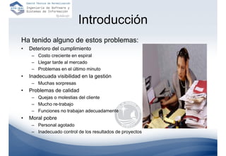 Introducción
Ha tenido alguno de estos problemas:
•   Deterioro del cumplimiento
     – Costo creciente en espiral
     – Llegar tarde al mercado
     – Problemas en el último minuto
•   Inadecuada visibilidad en la gestión
     – Muchas sorpresas
•   Problemas de calidad
     – Quejas o molestias del cliente
     – Mucho re-trabajo
     – Funciones no trabajan adecuadamente
•   Moral pobre
     – Personal agotado
     – Inadecuado control de los resultados de proyectos
 
