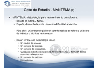 Caso de Estudio - MANTEMA [2]

•   MANTEMA: Metodología para mantenimiento de software.
    – Basado en ISO/IEC 12207.
    – España, desarrollada por la Universidad Castilla La Mancha.

    – Para ellos, una metodología en un sentido habitual se refiere a una serie
      de métodos o técnicas relacionadas.

    – Según OPEN, una metodología tienen
        • Un modelo de proceso.
        • Un conjunto de técnicas.
        • Un conjunto de entregables.
        • Guías para la gestión del proyecto, lo que incluye roles, definición de una
          estructura del equipo, etc.
        • Un conjunto de métricas.
        • Herramientas.
 