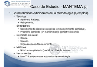 Caso de Estudio - MANTEMA [2]
• Características Adicionales de la Metodología (ejemplos).
   – Técnicas:
       • Ingeniería Reversa.
       • Reingeniería.
   – Entregables:
       • Documento de posibles soluciones (en mantenimiento perfectivo).
       • Programa corregido (en mantenimiento correctivo urgente).
   – Definición de roles:
       • Cliente.
       • Usuario.
       • Organización de Mantenimiento.
   – Métricas:
       • Nivel de cumplimiento (medido en días de retraso).
   – Herramientas:
       • MANTIS, software que automatiza la metodología.
 