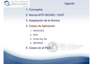 Agenda

1. Conceptos
2. Norma NTP-ISO/IEC 12207
3. Adaptación de la Norma
4. Casos de Aplicación
   1. MANTEMA
   2. RUP
   3. Curso Ing. Sw.
   4. METRICA

5. Casos en el Perú
 