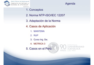Agenda

1. Conceptos
2. Norma NTP-ISO/IEC 12207
3. Adaptación de la Norma
4. Casos de Aplicación
   1. MANTEMA
   2. RUP
   3. Curso Ing. Sw.
   4. METRICA 3

5. Casos en el Perú
 