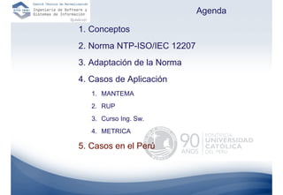 Agenda

1. Conceptos
2. Norma NTP-ISO/IEC 12207
3. Adaptación de la Norma
4. Casos de Aplicación
   1. MANTEMA
   2. RUP
   3. Curso Ing. Sw.
   4. METRICA

5. Casos en el Perú
 