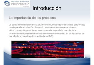 Introducción
La importancia de los procesos
La calidad de un sistema está altamente influenciado por la calidad del proceso
usado para la adquisición, desarrollo y mantenimiento de este sistema.
• Una premisa largamente establecida en el campo de la manufactura.
• Visible internacionalmente en los movimientos de calidad en las industrias de
manufactura y servicios (p.e. estándares ISO).
 