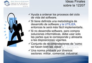 Ideas Finales
                         sobre la 12207

Ayuda a ordenar los procesos del ciclo
de vida del software.
Si tiene definida una metodología de
desarrollo de software y la UTILIZA,
entonces le será más fácil implementarla.
Si no desarrolla software, pero compra
soluciones informáticas, debe usar solo
las partes que le corresponde y alinearla
a las disposiciones vigentes.
Conjunto de recomendaciones de “como
se hacen bien las cosas”.
Una norma probada por diversos
sectores: militar, comercial, industrial.
 