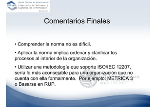 Comentarios Finales


• Comprender la norma no es difícil.
• Aplicar la norma implica ordenar y clarificar los
procesos al interior de la organización.
• Utilizar una metodología que soporte ISO/IEC 12207,
sería lo más aconsejable para una organización que no
cuenta con ella formalmente. Por ejemplo: MÉTRICA 3
o Basarse en RUP.
 
