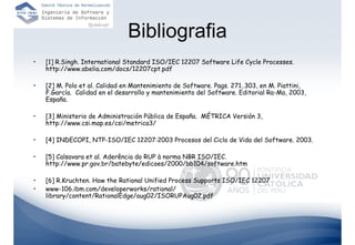 Bibliografia
•   [1] R.Singh. International Standard ISO/IEC 12207 Software Life Cycle Processes.
    http://www.abelia.com/docs/12207cpt.pdf

•   [2] M. Polo et al. Calidad en Mantenimiento de Software. Pags. 271..303, en M. Piattini,
    F.García. Calidad en el desarrollo y mantenimiento del Software. Editorial Ra-Ma, 2003,
    España.

•   [3] Ministerio de Administración Pública de España. MÉTRICA Versión 3,
    http://www.csi.map.es/csi/metrica3/

•   [4] INDECOPI, NTP-ISO/IEC 12207:2003 Procesos del Ciclo de Vida del Software. 2003.

•   [5] Calsavara et al. Aderência do RUP à norma NBR ISO/IEC.
    http://www.pr.gov.br/batebyte/edicoes/2000/bb104/software.htm

•   [6] R.Kruchten. How the Rational Unified Process Supports ISO/IEC 12207
•   www-106.ibm.com/developerworks/rational/
    library/content/RationalEdge/aug02/ISORUPAug02.pdf
 