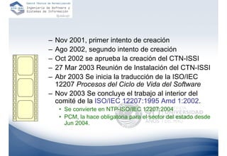 – Nov 2001, primer intento de creación
– Ago 2002, segundo intento de creación
– Oct 2002 se aprueba la creación del CTN-ISSI
– 27 Mar 2003 Reunión de Instalación del CTN-ISSI
– Abr 2003 Se inicia la traducción de la ISO/IEC
  12207 Procesos del Ciclo de Vida del Software
– Nov 2003 Se concluye el trabajo al interior del
  comité de la ISO/IEC 12207:1995 Amd 1:2002.
    • Se convierte en NTP-ISO/IEC 12207:2004
    • PCM, la hace obligatoria para el sector del estado desde
      Jun 2004.
 