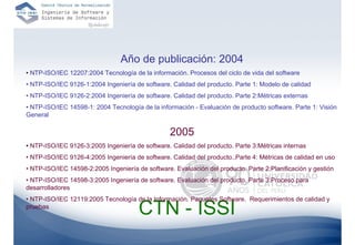 Año de publicación: 2004
• NTP-ISO/IEC 12207:2004 Tecnología de la información. Procesos del ciclo de vida del software
• NTP-ISO/IEC 9126-1:2004 Ingeniería de software. Calidad del producto. Parte 1: Modelo de calidad
• NTP-ISO/IEC 9126-2:2004 Ingeniería de software. Calidad del producto. Parte 2:Métricas externas
• NTP-ISO/IEC 14598-1: 2004 Tecnología de la información - Evaluación de producto software. Parte 1: Visión
General

                                                  2005
• NTP-ISO/IEC 9126-3:2005 Ingeniería de software. Calidad del producto. Parte 3:Métricas internas
• NTP-ISO/IEC 9126-4:2005 Ingeniería de software. Calidad del producto..Parte 4: Métricas de calidad en uso
• NTP-ISO/IEC 14598-2:2005 Ingeniería de software. Evaluación del producto. Parte 2:Planificación y gestión
• NTP-ISO/IEC 14598-3:2005 Ingeniería de software. Evaluación del producto. Parte 3:Proceso para
desarrolladores
• NTP-ISO/IEC 12119:2005 Tecnología de la Información. Paquetes Software. Requerimientos de calidad y
pruebas
                                       CTN - ISSI
                                                                                                     65
 