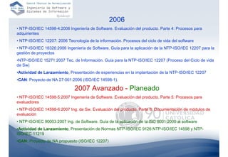 2006
• NTP-ISO/IEC 14598-4:2006 Ingeniería de Software. Evaluación del producto. Parte 4: Procesos para
adquirientes
• NTP-ISO/IEC 12207: 2006 Tecnología de la información. Procesos del ciclo de vida del software
• NTP-ISO/IEC 16326:2006 Ingeniería de Software. Guía para la aplicación de la NTP-ISO/IEC 12207 para la
gestión de proyectos
•NTP-ISO/IEC 15271:2007 Tec. de Información. Guía para la NTP-ISO/IEC 12207 (Proceso del Ciclo de vida
de Sw)
•Actividad de Lanzamiento, Presentación de experiencias en la implantación de la NTP-ISO/IEC 12207
•CAN: Proyecto de NA 27-001:2006 (ISO/IEC 14598-1).

                               2007 Avanzado - Planeado
• NTP-ISO/IEC 14598-5:2007 Ingeniería de Software. Evaluación del producto. Parte 5: Procesos para
evaluadores
• NTP-ISO/IEC 14598-6:2007 Ing. de Sw. Evaluación del producto. Parte 6: Documentación de módulos de
evaluación
• NTP-ISO/IEC 90003:2007 Ing. de Software. Guía de la aplicación de la ISO 9001:2000 al software
•Actividad de Lanzamiento, Presentación de Normas NTP-ISO/IEC 9126 NTP-ISO/IEC 14598 y NTP-
ISO/IEC 11219
•CAN: Proyecto de NA propuesto (ISO/IEC 12207)
                                                                                                     66
 