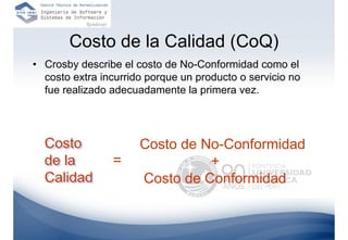 Costo de la Calidad (CoQ)
• Crosby describe el costo de No-Conformidad como el
  costo extra incurrido porque un producto o servicio no
  fue realizado adecuadamente la primera vez.




  Costo               Costo de No-Conformidad
  de la         =               +
  Calidad             Costo de Conformidad
 