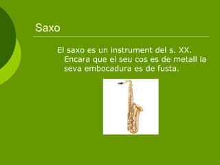 Saxo El saxo es un instrument del s. XX. Encara que el seu cos es de metall la seva embocadura es de fusta.  