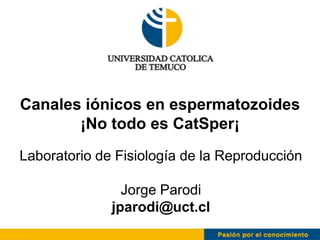 Canales iónicos en espermatozoides
       ¡No todo es CatSper¡
Laboratorio de Fisiología de la Reproducción

                Jorge Parodi
              jparodi@uct.cl
 
