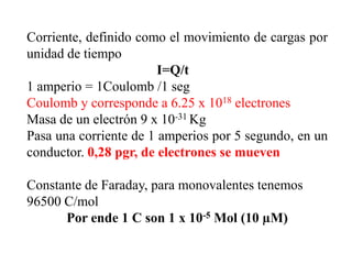 Corriente, definido como el movimiento de cargas por
unidad de tiempo
                        I=Q/t
1 amperio = 1Coulomb /1 seg
Coulomb y corresponde a 6.25 x 1018 electrones
Masa de un electrón 9 x 10-31 Kg
Pasa una corriente de 1 amperios por 5 segundo, en un
conductor. 0,28 pgr, de electrones se mueven

Constante de Faraday, para monovalentes tenemos
96500 C/mol
      Por ende 1 C son 1 x 10-5 Mol (10 µM)
 