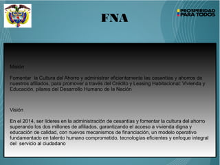 FNA
Misión
Fomentar la Cultura del Ahorro y administrar eficientemente las cesantías y ahorros de
nuestros afiliados, para promover a través del Crédito y Leasing Habitacional: Vivienda y
Educación, pilares del Desarrollo Humano de la Nación
Visión
En el 2014, ser líderes en la administración de cesantías y fomentar la cultura del ahorro
superando los dos millones de afiliados, garantizando el acceso a vivienda digna y
educación de calidad, con nuevos mecanismos de financiación, un modelo operativo
fundamentado en talento humano comprometido, tecnologías eficientes y enfoque integral
del servicio al ciudadano
 
