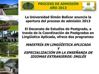 20/05/2013
PROCESO DE ADMISIÓN
AÑO 2013
La Universidad Simón Bolívar anuncia la
apertura del proceso de admisión 2013
El Decanato de Estudios de Postgrado, a
través de la Coordinación de Postgrados en
Lingüística Aplicada, ofrece dos programas:
MAESTRÍA EN LINGÜÍSTICA APLICADA
Y
ESPECIALIZACIÓN EN LA ENSEÑANZA DE
IDIOMAS EXTRANJEROS: INGLÉS
 
