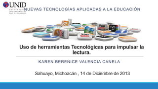 NUEVAS TECNOLOGÍAS APLICADAS A LA EDUCACIÓN

Uso de herramientas Tecnológicas para impulsar la
lectura.
KAREN BERENICE VALENCIA CANELA

Sahuayo, Michoacán , 14 de Diciembre de 2013

 