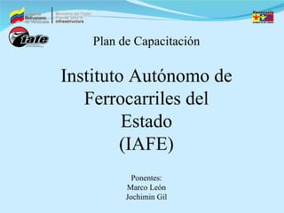 Plan de Capacitación Instituto Autónomo de Ferrocarriles del Estado (IAFE) Ponentes: Marco León Jochimin Gil 