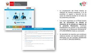 • La actualización del Portal SíseVe se
realizará de manera progresiva, a fin de
posibilitar el registro y atención de los
casos de violencia escolar en el marco de
los presentes protocolos.
• Los casos registrados en el Portal SíseVe
que se encuentren en trámite al
momento de la entrada en vigencia de
la presente Resolución, continúan
tramitándose de acuerdo a los protocolos
contenidos en la Resolución Ministerial N°
274-2020-MINEDU hasta su conclusión.
• Se atenderán los reportes que constituyen
violencia escolar. Los reportes pueden ser
eliminados por las causales establecidas
en la RVM N.°289-2020-MINEDU.
 