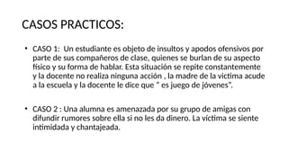 CASOS PRACTICOS:
• CASO 1: Un estudiante es objeto de insultos y apodos ofensivos por
parte de sus compañeros de clase, quienes se burlan de su aspecto
físico y su forma de hablar. Esta situación se repite constantemente
y la docente no realiza ninguna acción , la madre de la victima acude
a la escuela y la docente le dice que “ es juego de jóvenes”.
• CASO 2 : Una alumna es amenazada por su grupo de amigas con
difundir rumores sobre ella si no les da dinero. La víctima se siente
intimidada y chantajeada.
 
